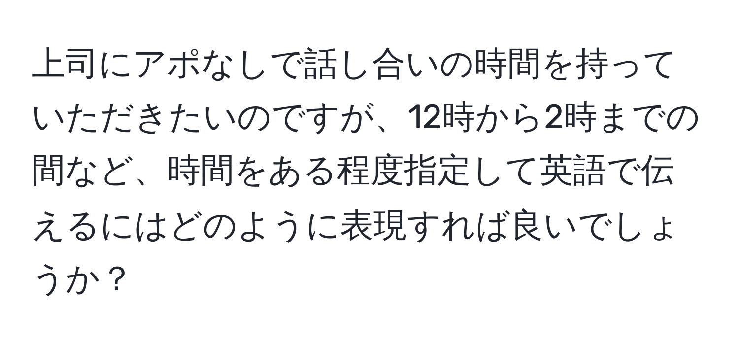 上司にアポなしで話し合いの時間を持っていただきたいのですが、12時から2時までの間など、時間をある程度指定して英語で伝えるにはどのように表現すれば良いでしょうか？