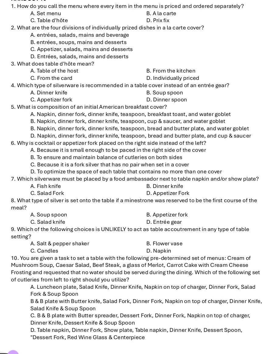 How do you call the menu where every item in the menu is priced and ordered separately?
A. Set menu B. A la carte
C. Table d'hôte D. Prix fix
2. What are the four divisions of individually prized dishes in a la carte cover?
A. entrées, salads, mains and beverage
B. entrées, soups, mains and desserts
C. Appetizer, salads, mains and desserts
D. Entrées, salads, mains and desserts
3. What does table d'hôte mean?
A. Table of the host B. From the kitchen
C. From the card D. Individually priced
4. Which type of silverware is recommended in a table cover instead of an entrée gear?
A. Dinner knife B. Soup spoon
C. Appetizer fork D. Dinner spoon
5. What is composition of an initial American breakfast cover?
A. Napkin, dinner fork, dinner knife, teaspoon, breakfast toast, and water goblet
B. Napkin, dinner fork, dinner knife, teaspoon, cup & saucer, and water goblet
B. Napkin, dinner fork, dinner knife, teaspoon, bread and butter plate, and water goblet
D. Napkin, dinner fork, dinner knife, teaspoon, bread and butter plate, and cup & saucer
6. Why is cocktail or appetizer fork placed on the right side instead of the left?
A. Because it is small enough to be paced in the right side of the cover
B. To ensure and maintain balance of cutleries on both sides
C. Because it is a fork silver that has no pair when set in a cover
D. To optimize the space of each table that contains no more than one cover
7. Which silverware must be placed by a food ambassador next to table napkin and/or show plate?
A. Fish knife B. Dinner knife
C. Salad Fork D. Appetizer Fork
8. What type of silver is set onto the table if a minestrone was reserved to be the first course of the
meal?
A. Soup spoon B. Appetizer fork
C. Salad knife D. Entrée gear
9. Which of the following choices is UNLIKELY to act as table accoutrement in any type of table
setting?
A. Salt & pepper shaker B. Flower vase
C. Candles D. Napkin
10. You are given a task to set a table with the following pre-determined set of menus: Cream of
Mushroom Soup, Caesar Salad, Beef Steak, a glass of Merlot, Carrot Cake with Cream Cheese
Frosting and requested that no water should be served during the dining. Which of the following set
of cutleries from left to right should you utilize?
A. Luncheon plate, Salad Knife, Dinner Knife, Napkin on top of charger, Dinner Fork, Salad
Fork & Soup Spoon
B & B plate with Butter knife, Salad Fork, Dinner Fork, Napkin on top of charger, Dinner Knife,
Salad Knife & Soup Spoon
C. B & B plate with Butter spreader, Dessert Fork, Dinner Fork, Napkin on top of charger,
Dinner Knife, Dessert Knife & Soup Spoon
D. Table napkin, Dinner Fork, Show plate, Table napkin, Dinner Knife, Dessert Spoon,
"Dessert Fork, Red Wine Glass & Centerpiece