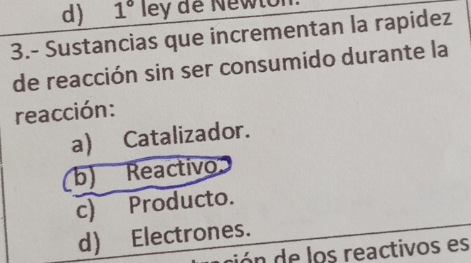 d) 1° ley de Newtor
3.- Sustancias que incrementan la rapidez
de reacción sin ser consumido durante la
reacción:
a Catalizador.
b) Reactivo
c) Producto.
d) Electrones.
ón de los reactivos es