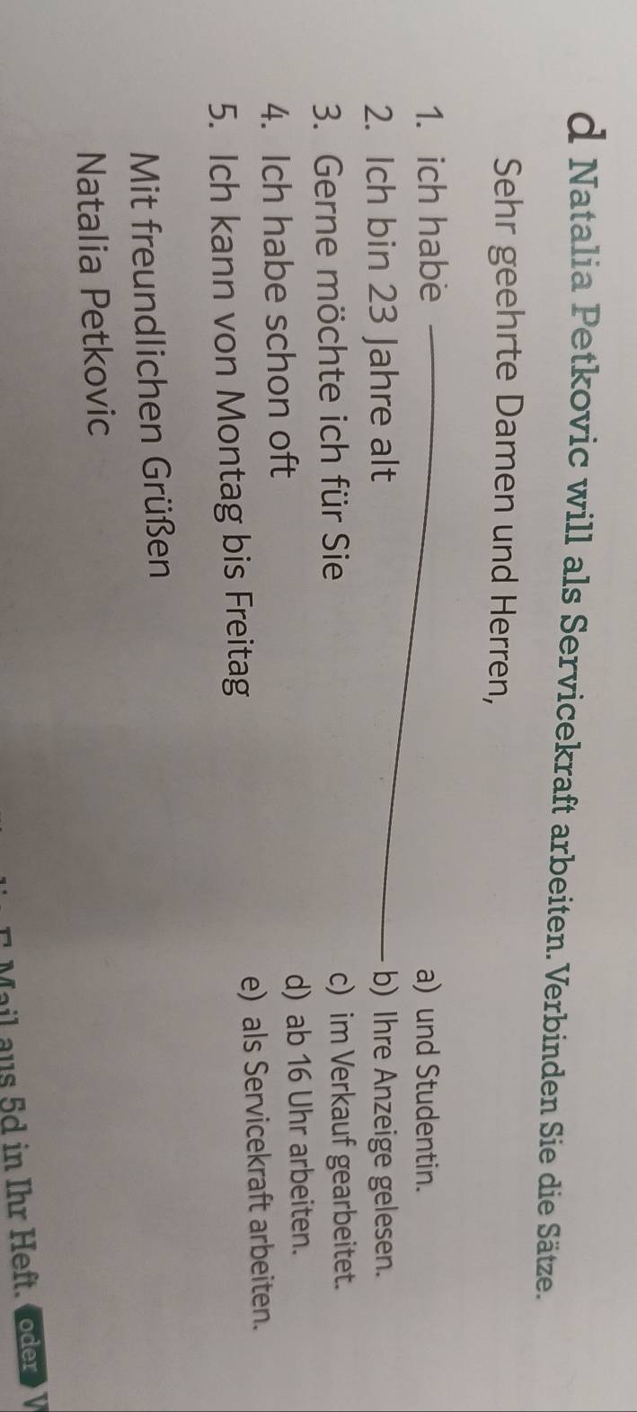 Natalia Petkovic will als Servicekraft arbeiten. Verbinden Sie die Sätze.
Sehr geehrte Damen und Herren,
1. ich habe _a) und Studentin.
2. Ich bin 23 Jahre alt b) Ihre Anzeige gelesen.
3. Gerne möchte ich für Sie c) im Verkauf gearbeitet.
4. Ich habe schon oft d) ab 16 Uhr arbeiten.
5. Ich kann von Montag bis Freitag e) als Servicekraft arbeiten.
Mit freundlichen Grüßen
Natalia Petkovic
l au s 5d in Ihr Heft. ( oder > V