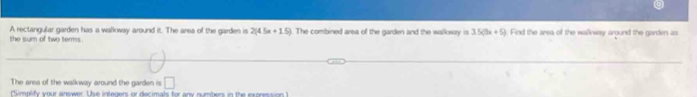 A rectangular garden has a walkway around it. The area of the garden is 2(4.5x+1.5). The combined area of the garden and the walloway is 3.5(8x+5). Find the area of the walkway around the garden as 
the sum of two terms . 
The area of the walkway around the garden is □ 
(Simplify your answer. Use integers or decimals for any numbers in the expression