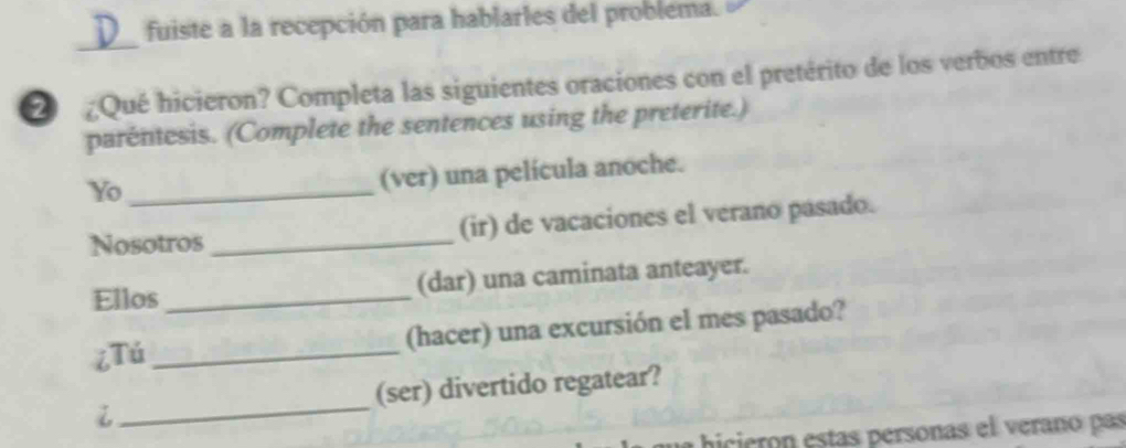 fuiste a la recepción para hablarles del problema. 
_ 
¿Qué hicieron? Completa las siguientes oraciones con el pretérito de los verbos entre 
parentesis. (Complete the sentences using the preterite.) 
Yo_ 
(ver) una película anoche. 
Nosotros _(ir) de vacaciones el verano pasado. 
Ellos _(dar) una caminata anteayer. 
¿Tú_ (hacer) una excursión el mes pasado? 
i _(ser) divertido regatear? 
bhicieronestas personas el verano pas