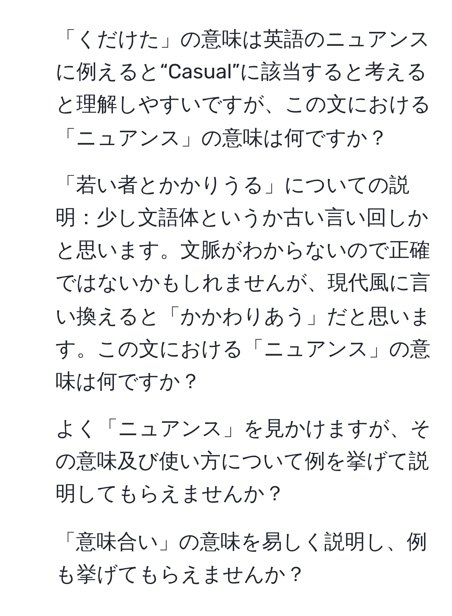 「くだけた」の意味は英語のニュアンスに例えると“Casual”に該当すると考えると理解しやすいですが、この文における「ニュアンス」の意味は何ですか？
2. 「若い者とかかりうる」についての説明：少し文語体というか古い言い回しかと思います。文脈がわからないので正確ではないかもしれませんが、現代風に言い換えると「かかわりあう」だと思います。この文における「ニュアンス」の意味は何ですか？
3. よく「ニュアンス」を見かけますが、その意味及び使い方について例を挙げて説明してもらえませんか？
4. 「意味合い」の意味を易しく説明し、例も挙げてもらえませんか？