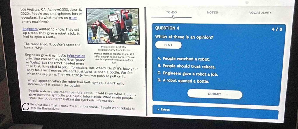 Los Angeles, CA (Achieve3000, June 8,
2020). People ask smartphones lots ofTO-DO NOTES VOCABULARY
questions. So what makes us trust
smart machines?
Engineers wanted to know. They set QUESTION 4 4 / 8
up a test. They gave a robot a job. It
had to open a bottle.Which of these is an opinion?
The robot tried. It couldn't open the Phato credit: Kristoffer HINT
bottle. Why? Tripplaar/Alamy Stock Photo
A robot might be great at its job. But
Engineers gave it symbolic information is that enough to gain our trust? How A. People watched a robot.
only. That means they told it to "push" robots explain themselves matters t0□.
or "twist." But the robot needed more B. People should trust robots.
than that. It needed haptic information, too. What's that? It's how your
body feels as it moves. We don't just twist to open a bottle. We feel C. Engineers gave a robot a job.
when the cap jams. Then we change how we push or pull on it.
D. A robot opened a bottle.
What happened when the robot had both symbolic and haptic
information? It opened the bottle!
People watched the robot open the bottle. It told them what it did. It SUBMIT
gave them the symbolic and haptic information. What made people
trust the robot more? Getting the symbolic information.
So what does that mean? It's all in the words. People want robots to Extras
explain themselves!