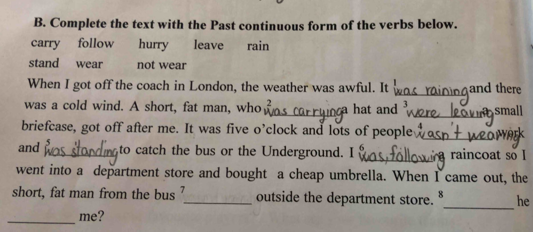 Complete the text with the Past continuous form of the verbs below.
carry follow hurry leave rain
stand wear not wear
When I got off the coach in London, the weather was awful. It _and there
was a cold wind. A short, fat man, who _a hat and 3
a
_small
briefcase, got off after me. It was five o’clock and lots of people_
and _to catch the bus or the Underground. I _raincoat so I
went into a department store and bought a cheap umbrella. When I came out, the
_
short, fat man from the bus _outside the department store.
he
_
me?