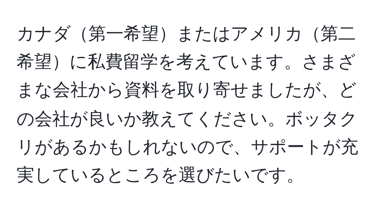 カナダ第一希望またはアメリカ第二希望に私費留学を考えています。さまざまな会社から資料を取り寄せましたが、どの会社が良いか教えてください。ボッタクリがあるかもしれないので、サポートが充実しているところを選びたいです。