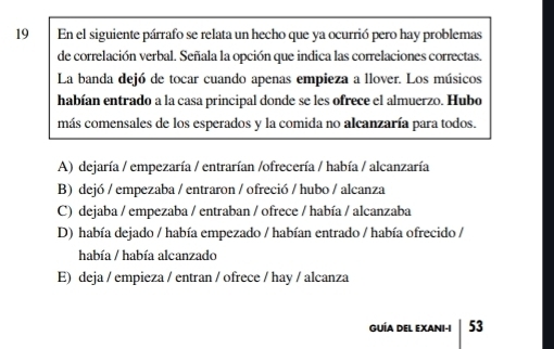 En el siguiente párrafo se relata un hecho que ya ocurrió pero hay problemas
de correlación verbal. Señala la opción que indica las correlaciones correctas.
La banda dejó de tocar cuando apenas empieza a llover. Los músicos
habían entrado a la casa principal donde se les ofrece el almuerzo. Hubo
más comensales de los esperados y la comida no alcanzaría para todos.
A) dejaría / empezaría / entrarían /ofrecería / había / alcanzaría
B) dejó / empezaba / entraron / ofreció / hubo / alcanza
C) dejaba / empezaba / entraban / ofrece / había / alcanzaba
D) había dejado / había empezado / habían entrado / había ofrecido /
había / había alcanzado
E) deja / empieza / entran / ofrece / hay / alcanza
GUÍA DEL EXANi-i 53