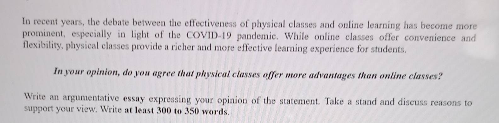 In recent years, the debate between the effectiveness of physical classes and online learning has become more 
prominent, especially in light of the COVID-19 pandemic. While online classes offer convenience and 
flexibility, physical classes provide a richer and more effective learning experience for students. 
In your opinion, do you agree that physical classes offer more advantages than online classes? 
Write an argumentative essay expressing your opinion of the statement. Take a stand and discuss reasons to 
support your view. Write at least 300 to 350 words.