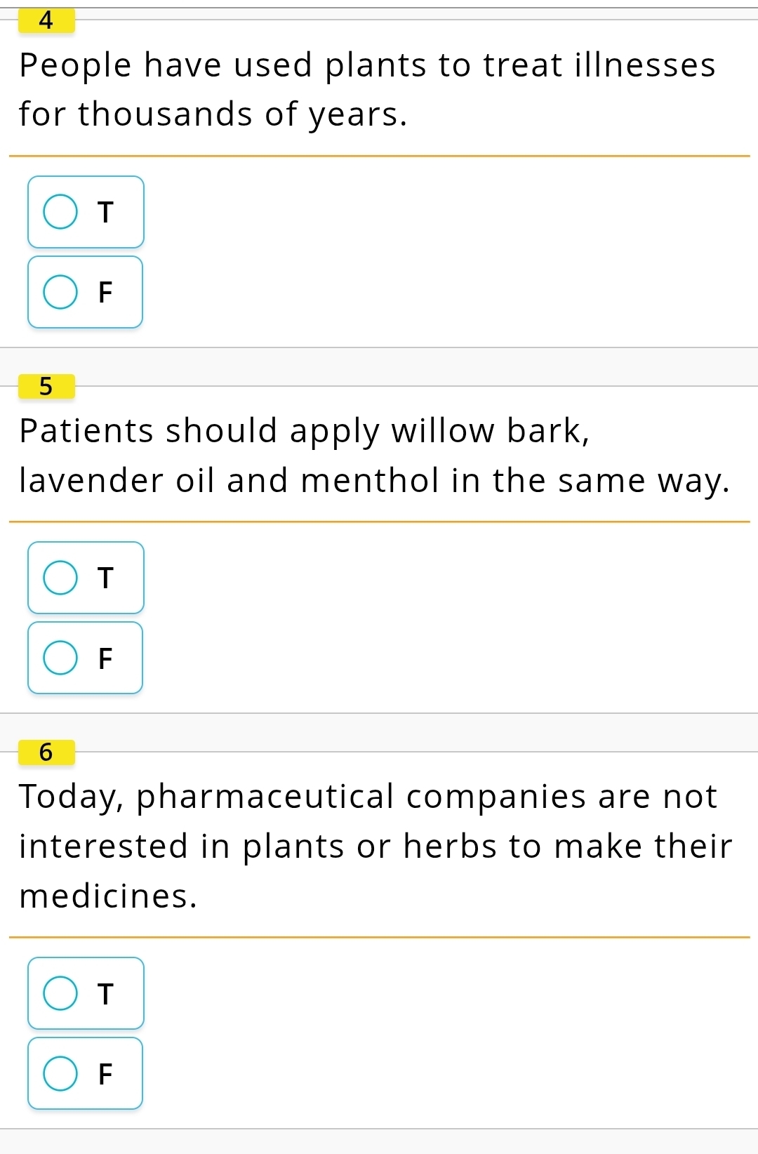 People have used plants to treat illnesses
for thousands of years.
T
F
5
Patients should apply willow bark,
lavender oil and menthol in the same way.
T
F
6
Today, pharmaceutical companies are not
interested in plants or herbs to make their 
medicines.
T
F