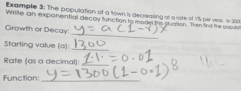 Example 3: The population of a town is decreasing at a rate of 1% per year. In 200
Write an exponential decay function to model this situation. Then find the populat 
_ 
Growth or Decay: 
Starting value (a):_ 
Rate (as a decimal):_ 
Function:_