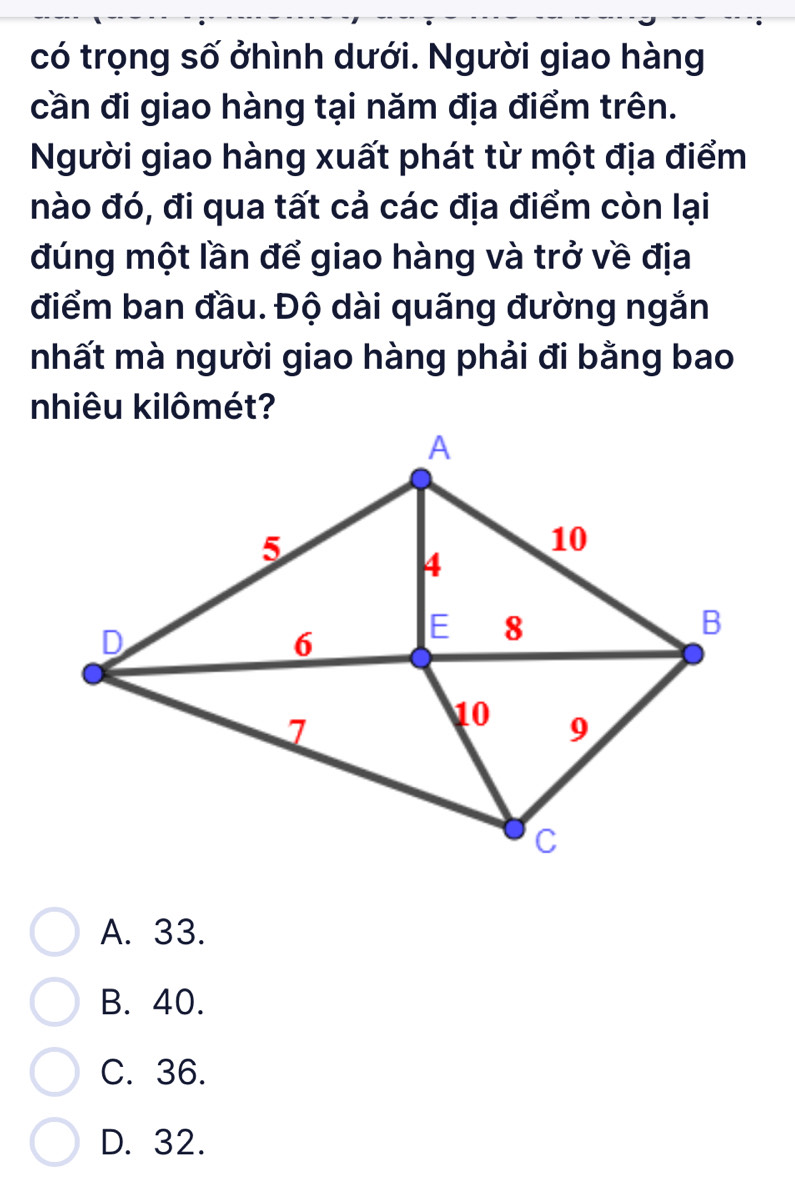 có trọng số ởhình dưới. Người giao hàng
cần đi giao hàng tại năm địa điểm trên.
Người giao hàng xuất phát từ một địa điểm
nào đó, đi qua tất cả các địa điểm còn lại
đúng một lần để giao hàng và trở về địa
điểm ban đầu. Độ dài quãng đường ngắn
nhất mà người giao hàng phải đi bằng bao
nhiêu kilômét?
A. 33.
B. 40.
C. 36.
D. 32.