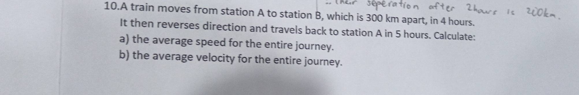 A train moves from station A to station B, which is 300 km apart, in 4 hours. 
It then reverses direction and travels back to station A in 5 hours. Calculate: 
a) the average speed for the entire journey. 
b) the average velocity for the entire journey.