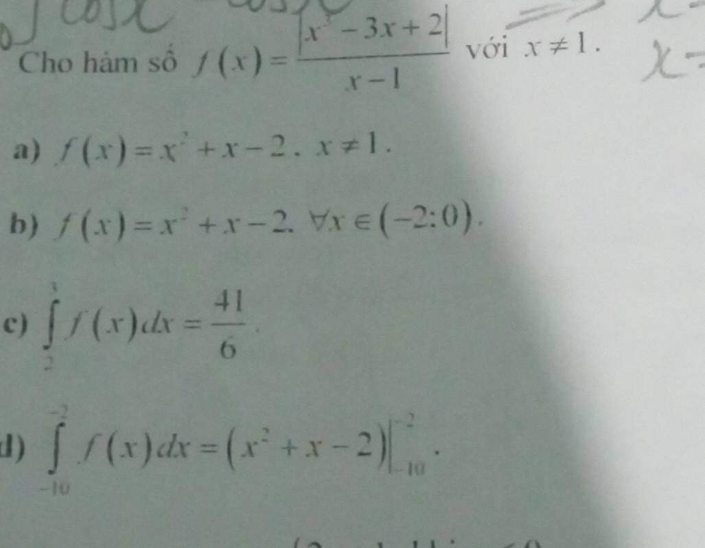 Cho hảm số f(x)= (|x^2-3x+2|)/x-1  với x!= 1.
a) f(x)=x^2+x-2, x!= 1.
b) f(x)=x^2+x-2.forall x∈ (-2:0).
c) ∈tlimits _2^(3f(x)dx=frac 41)6.
d ) ∈tlimits _(-10)^(-2)f(x)dx=(x^2+x-2)|_(-10)^(-2).