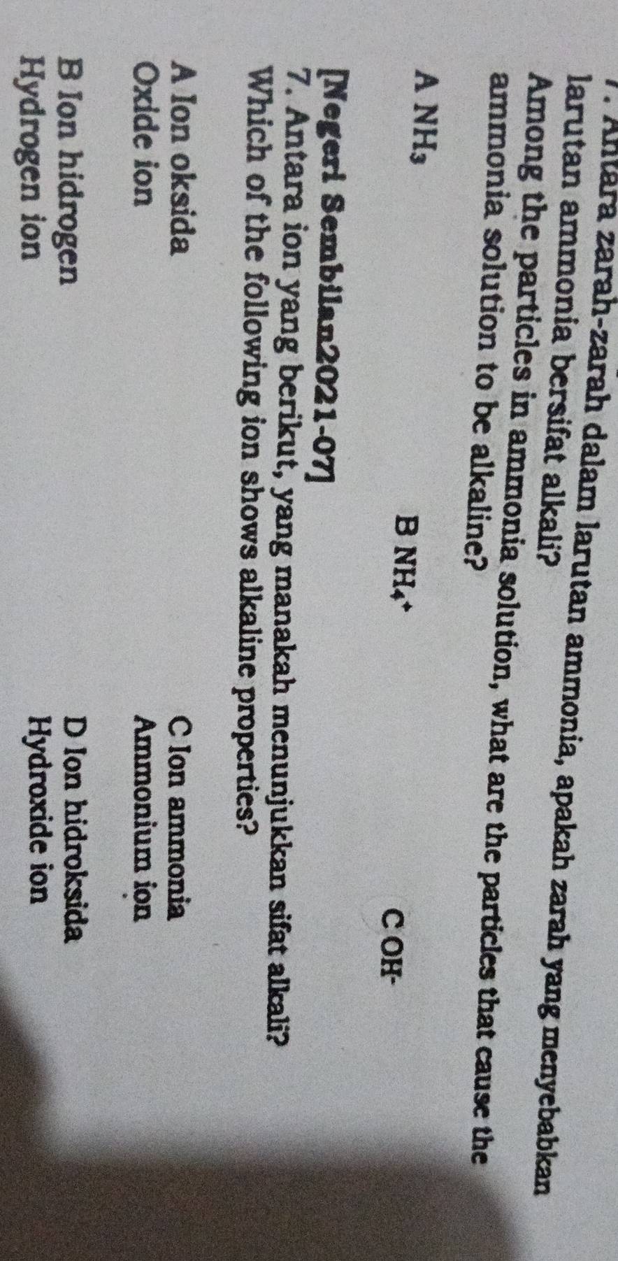 Antara zarah-zarah dalam larutan ammonia, apakah zarah yang menyebabkan
larutan ammonia bersifat alkali?
Among the particles in ammonia solution, what are the particles that cause the
ammonia solution to be alkaline?
ANH_3
B NH_4+
C OH-
[Negeri Sembilan2021-07]
7. Antara ion yang berikut, yang manakah menunjukkan sifat alkali?
Which of the following ion shows alkaline properties?
A Ion oksida C Ion ammonia
Oxide ion Ammonium ion
B Ion hidrogen
D Ion hidroksida
Hydrogen ion
Hydroxide ion