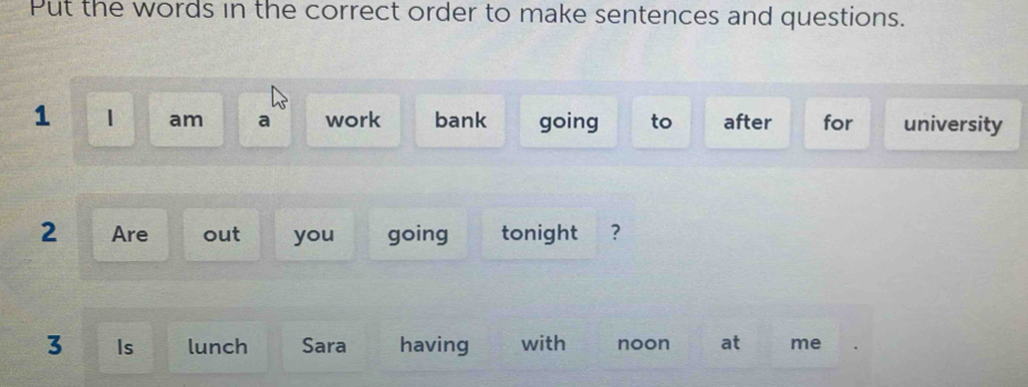 Put the words in the correct order to make sentences and questions. 
1 1 am a work bank going to after for university 
2 Are out you going tonight ? 
3 Is lunch Sara having with noon at me