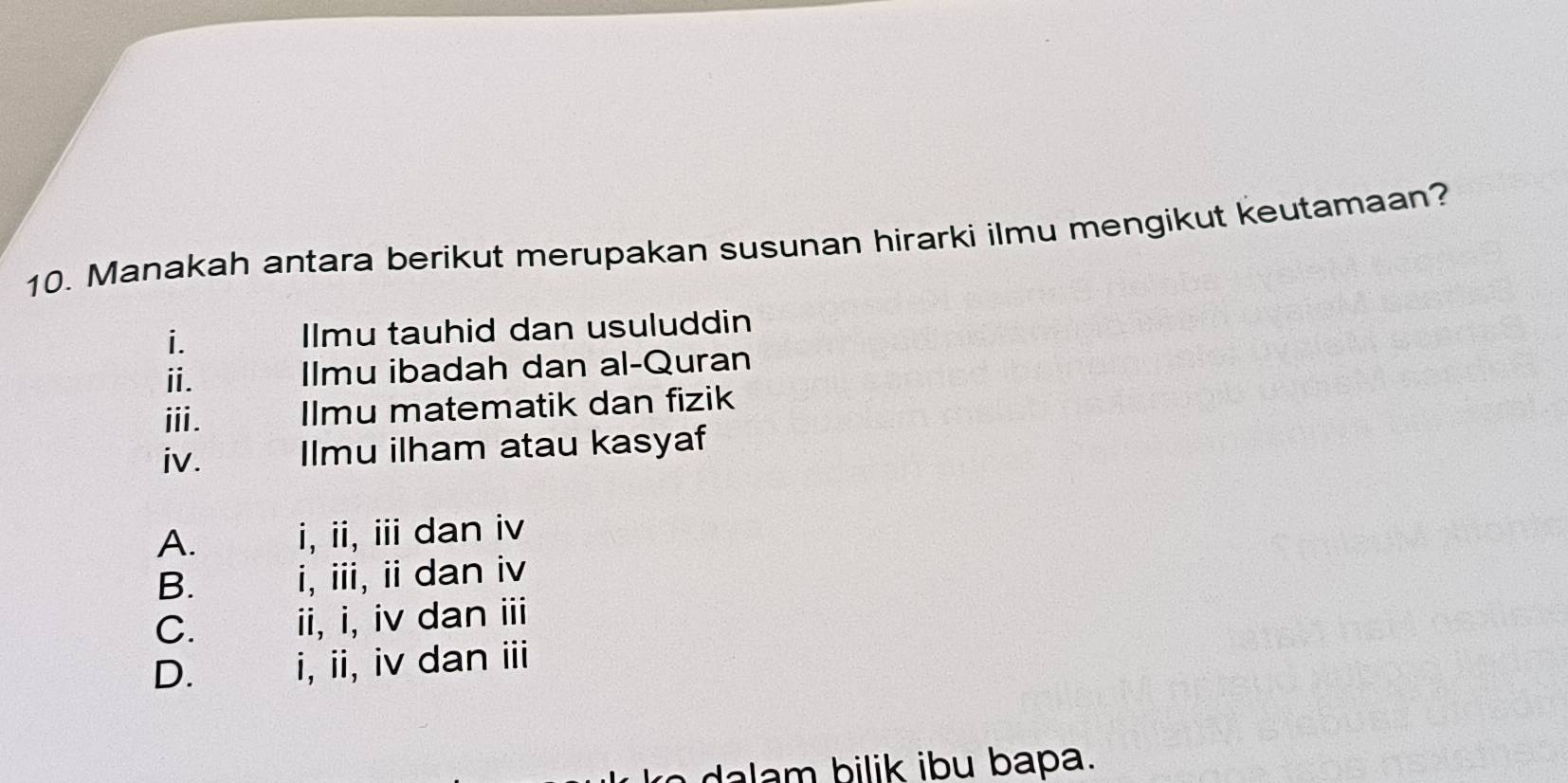 Manakah antara berikut merupakan susunan hirarki ilmu mengikut keutamaan?
i. Ilmu tauhid dan usuluddin
ⅱ. Ilmu ibadah dan al-Quran
ⅲi. Ilmu matematik dan fizik
iv. Ilmu ilham atau kasyaf
A. i, ii, iii dan iv
B. i, iii, ii dan iv
C. ii, i, iv dan iii
D. i, ii, iv dan iii
bilik ibu bapa.