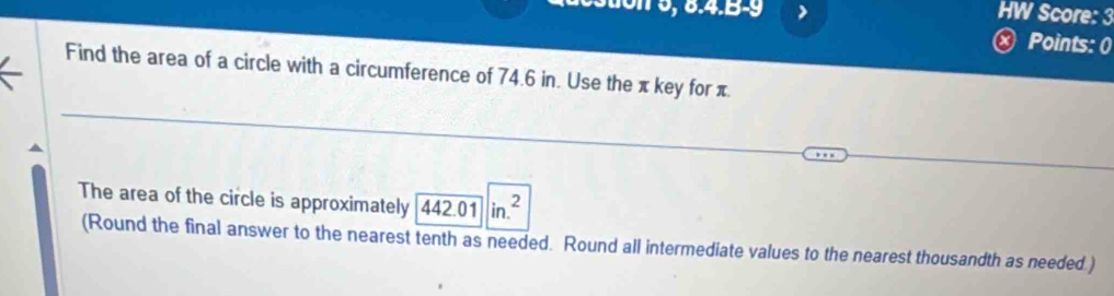 Sion 5, 6.4.B-9 HW Score: 3 
× Points: 0 
Find the area of a circle with a circumference of 74.6 in. Use the π key for π. 
The area of the circle is approximately 442.01in.^2
(Round the final answer to the nearest tenth as needed. Round all intermediate values to the nearest thousandth as needed.)