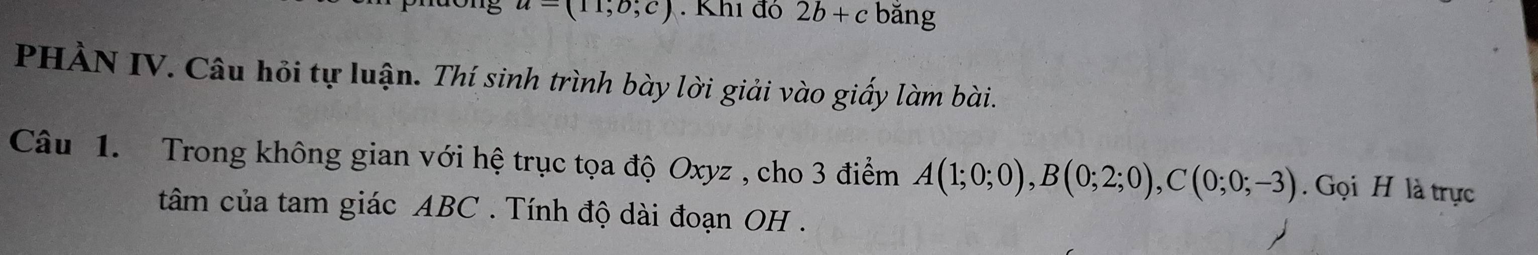 u=(11,0;c). Khi đô 2b+c bǎng 
PHÀN IV. Câu hỏi tự luận. Thí sinh trình bày lời giải vào giấy làm bài. 
Câu 1. Trong không gian với hệ trục tọa độ Oxyz , cho 3 điểm A(1;0;0), B(0;2;0), C(0;0;-3). Gọi H là trực 
tâm của tam giác ABC. Tính độ dài đoạn OH .