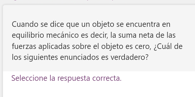 Cuando se dice que un objeto se encuentra en 
equilibrio mecánico es decir, la suma neta de las 
fuerzas aplicadas sobre el objeto es cero, ¿Cuál de 
los siguientes enunciados es verdadero? 
Seleccione la respuesta correcta.