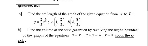 QUESTION ONE
a] Find the arc length of the graph of the given equation from A to B :
y= 2/3 x^(frac 2)3; A(1, 2/3 ), B(8, 8/3 )
b] Find the volume of the solid generated by revolving the region bounded
by the graphs of the equations y=x, x+y=4, x=0 about the x -
axis .