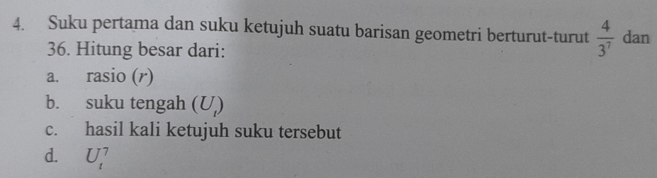 Suku pertama dan suku ketujuh suatu barisan geometri berturut-turut  4/3^7  dan 
36. Hitung besar dari: 
a. rasio (r) 
b. suku tengah (U_t)
c. hasil kali ketujuh suku tersebut 
d. U_t^7