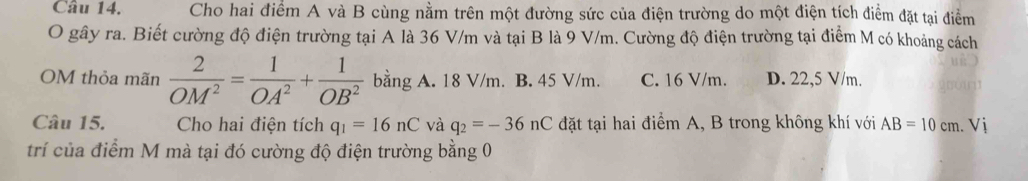 Cho hai điểm A và B cùng nằm trên một đường sức của điện trường do một điện tích điểm đặt tại điểm
O gây ra. Biết cường độ điện trường tại A là 36 V/m và tại B là 9 V/m. Cường độ điện trường tại điểm M có khoảng cách
OM thỏa mãn  2/OM^2 = 1/OA^2 + 1/OB^2  bằng A. 18 V/m. B. 45 V/m. C. 16 V/m. D. 22,5 V/m.
Câu 15. Cho hai điện tích q_1=16nC và q_2=-36nC đặt tại hai điểm A, B trong không khí với AB=10cm. Vị
trí của điểm M mà tại đó cường độ điện trường bằng 0