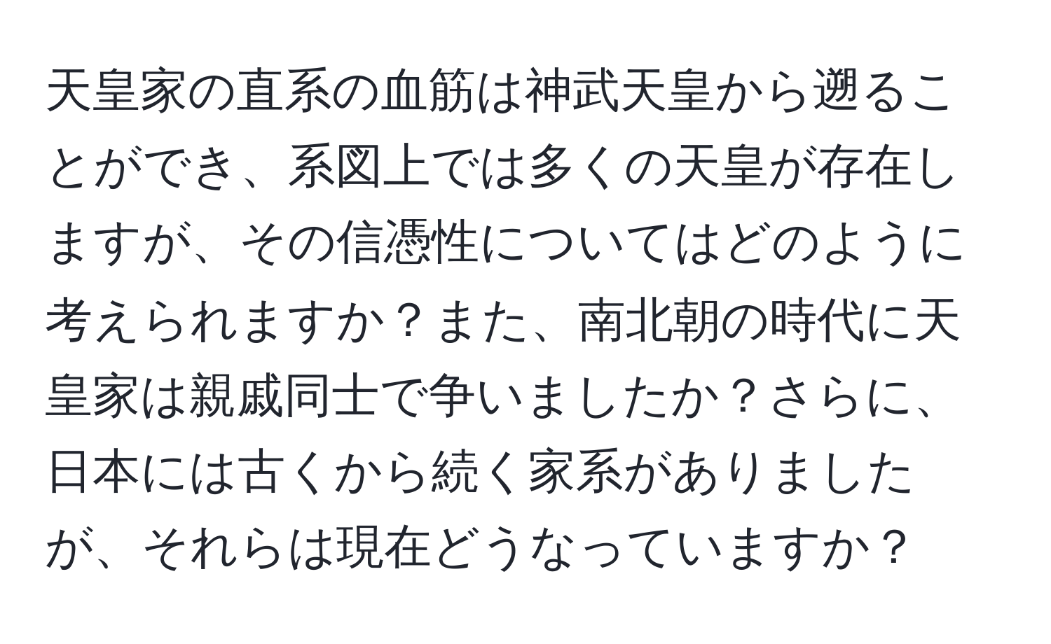 天皇家の直系の血筋は神武天皇から遡ることができ、系図上では多くの天皇が存在しますが、その信憑性についてはどのように考えられますか？また、南北朝の時代に天皇家は親戚同士で争いましたか？さらに、日本には古くから続く家系がありましたが、それらは現在どうなっていますか？