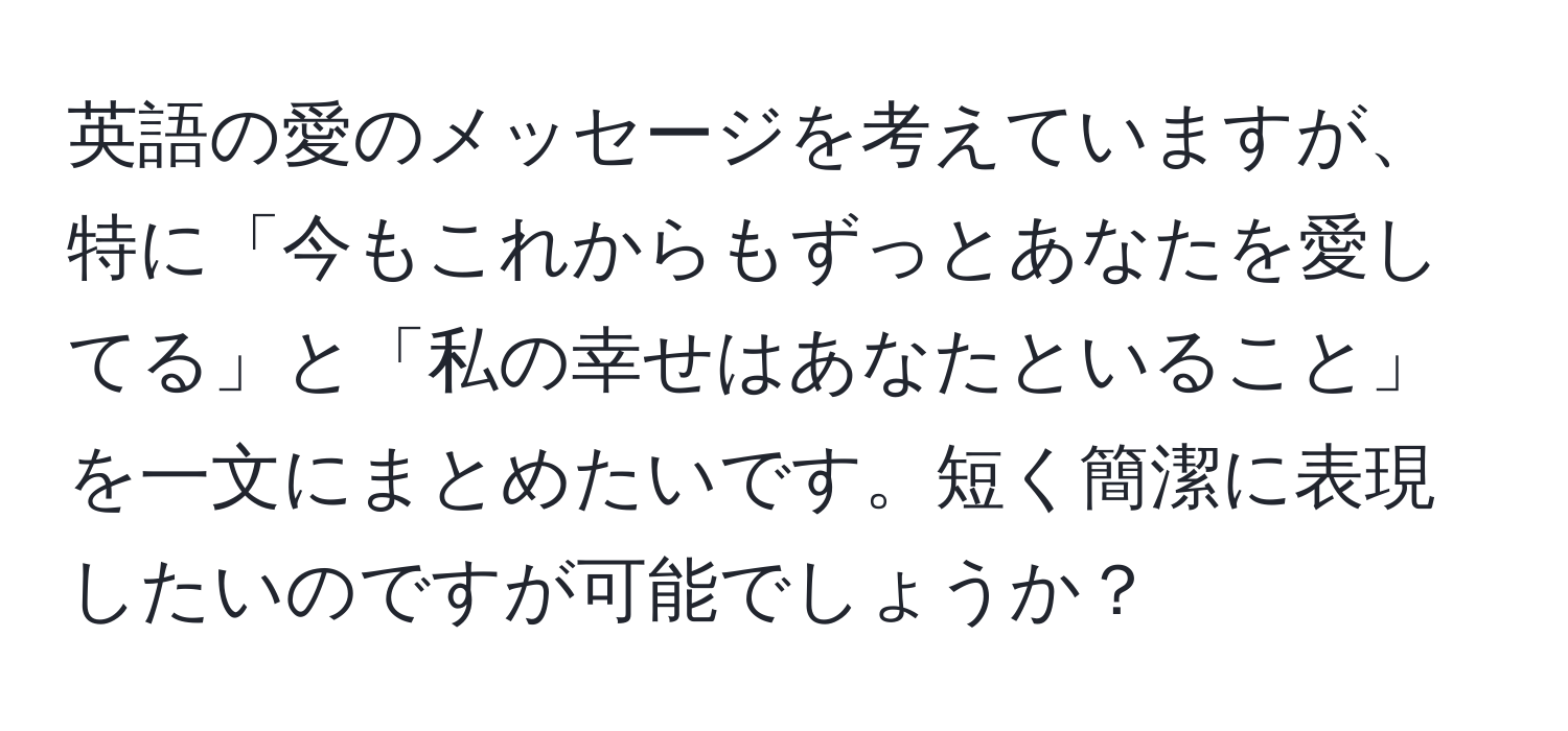 英語の愛のメッセージを考えていますが、特に「今もこれからもずっとあなたを愛してる」と「私の幸せはあなたといること」を一文にまとめたいです。短く簡潔に表現したいのですが可能でしょうか？