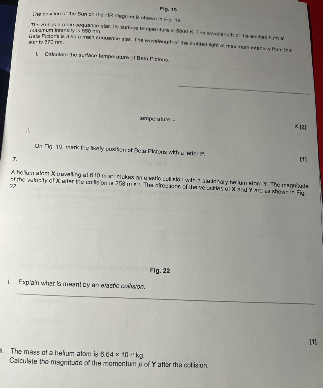 Fig. 19 
The position of the Sun on the HR diagram is shown in Fig. 19. 
maximum intensity is 550 nm. 
The Sun is a main sequence star. Its surface temperature is 5800 K. The wavelength of the emitted light at 
star is 370 nm. 
Beta Pictoris is also a main sequence star. The wavelength of the emitted light at maximum intensity from this 
i. Calculate the surface temperature of Beta Pictoris.
temperature = K [2] 
i. 
On Fig. 19, mark the likely position of Beta Pictoris with a letter P. 
7. [1] 
A helium atom X travelling at 610ms^(-1) makes an elastic collision with a stationary helium atom Y. The magnitude 
22. 
of the velocity of X after the collision is 258ms^(-1). The directions of the velocities of X and Y are as shown in Fig. 
Fig. 22 
i. Explain what is meant by an elastic collision. 
[1] 
ii. The mass of a helium atom is 6.64* 10^(-27)kg. 
Calculate the magnitude of the momentum p of Y after the collision.