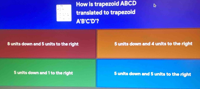 How is trapezoid ABCD
translated to trapezoid
A'B'C'D'?
8 units down and 5 units to the right 5 units down and 4 units to the right
5 units down and 1 to the right 5 units down and 5 units to the right