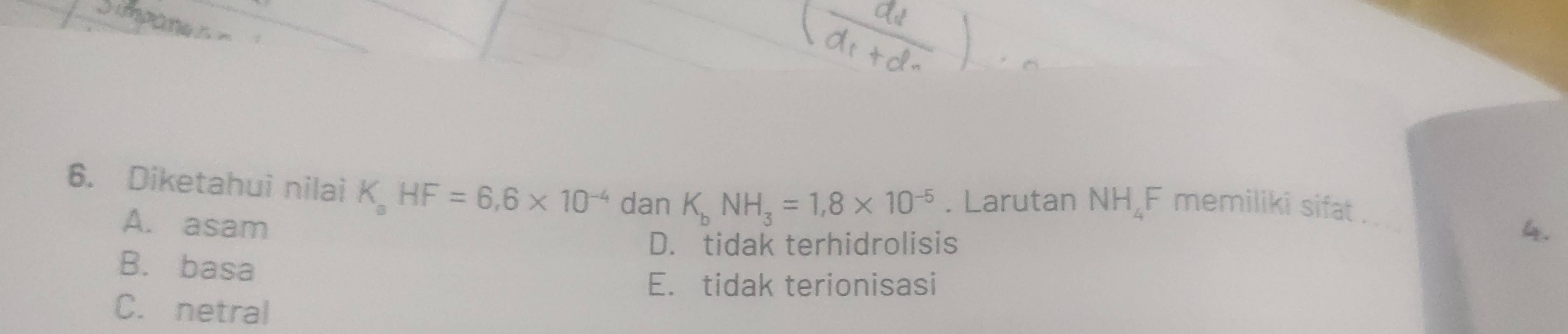 impame
6. Diketahui nilai K_aHF=6, 6* 10^(-4) dan K_bNH_3=1,8* 10^(-5). Larutan NH_4 F memiliki sifat_
A. asam 4.
D. tidak terhidrolisis
B. basa
E. tidak terionisasi
C. netral