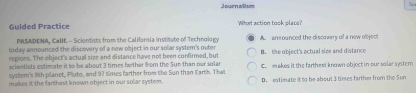 Journalism Tex
Guided Practice What action took place?
PASADENA, CalIf. - Scientists from the California Institute of Technology A. announced the discovery of a new object
today announced the discovery of a new object in our solar system's outer
regions. The object’s actual size and distance have not been confirmed, but B. the object's actual size and distance
scientists estimate it to be about 3 times farther from the Sun than our solar C. makes it the farthest known object in our solar system
system’s 9th planet, Pluto, and 97 times farther from the Sun than Earth. That
makes it the farthest known object in our solar system. D. estimate it to be about 3 times farther from the Sun