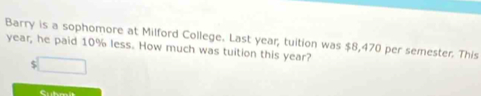 Barry is a sophomore at Milford College. Last year, tuition was $8,470 per semester. This
year, he paid 10% less. How much was tuition this year?
$
Subm