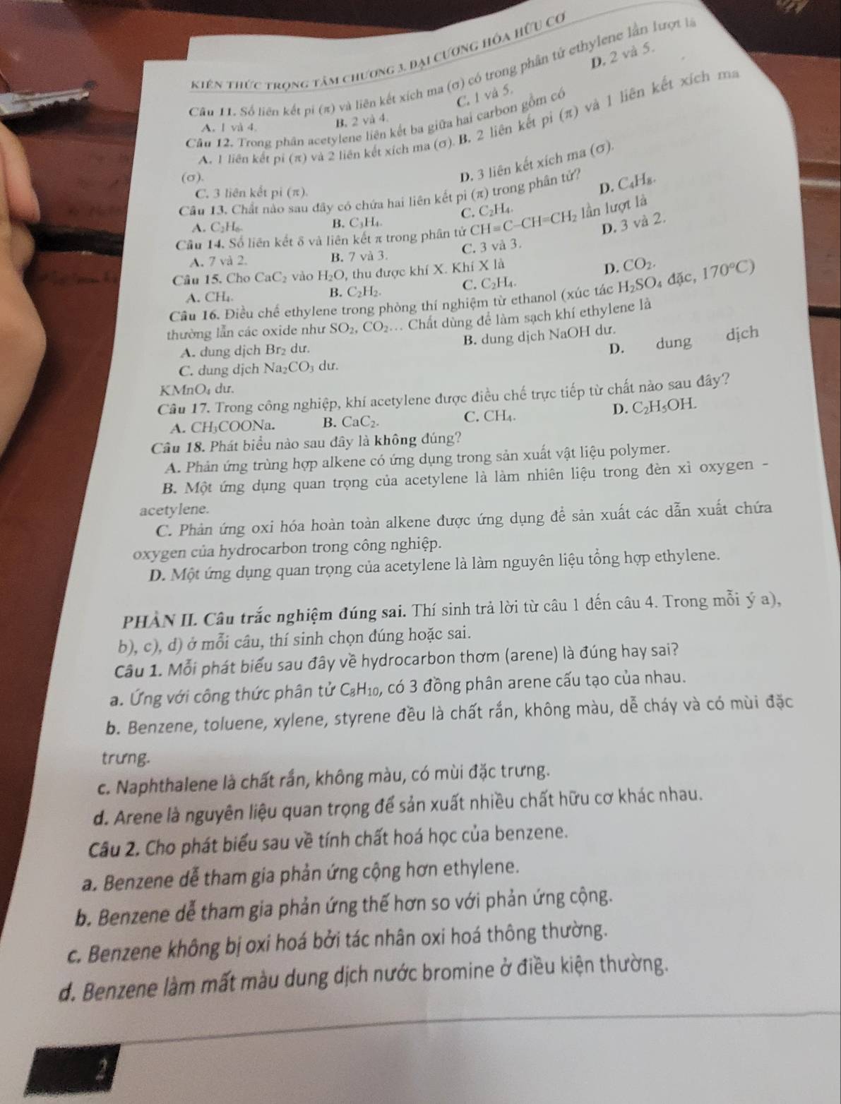 D. 2 và 5.
Kiên thức trọng tâm chương 3. Đại cương hóa hữu cơ
Câu 11. Số liên kết pi (π) và liên kết xích ma (σ) có trong phần tử ethylene lần lượt là
C. 1 và 5.
Cầu 12. Trong phân acetylene liên kết ba giữa hai carbon gồm có
A. 1 liên kết pi (π) và 2 liên kết xích ma (σ). B. 2 liên kết pỉ (π) và 1 liên kết xích m
A. l và 4.
B. 2 và 4.
(σ).
D. 3 liên kết xích ma (σ).
C. 3 liên kết pi (π).
D. C₄H₈.
Cầu 13. Chất nào sau đây có chứa hai liên kết pi (π) trong phần tử?
C. C_2H_4.
A. C_2H_6. B. C₃H₄.
D. 3 và 2.
Cầu 14. Số liên kết δ và liên kết π trong phân tứ CH=C-CH=CH_2 lần lượt là
C. 3 và 3.
A. 7 và 2. B. 7 và 3.
Câu 15. Cho CaC_2 vào H_2O , thu được khí X. Khí X là
D. CO_2.
C. C_2H_4.
Cầu 16. Điều chế ethylene trong phòng thí nghiệm từ ethanol (xúc tác H_2SO_4d ặc, 170°C)
A. CH₄
B. C_2H_2.
thường lẫn các oxide như SO_2,CO_2.. Chất dùng để làm sạch khí ethylene là
B. dung dịch NaOH dư.
A. dung dịch Br₂ dư. D.
C. dung djch Na_2CO_3 du. dung dịch
KN fn_nO4 du.
Câu 17. Trong công nghiệp, khí acetylene được điều chế trực tiếp từ chất nào sau đây?
D. C₂H₅OH.
A. CH₃COONa. B. CaC_2. C. CH₄
Câu 18. Phát biểu nào sau dây là không đúng?
A. Phản ứng trùng hợp alkene có ứng dụng trong sản xuất vật liệu polymer.
B. Một ứng dụng quan trọng của acetylene là làm nhiên liệu trong đèn xỉ oxygen -
acetylene.
C. Phản ứng oxi hóa hoàn toàn alkene được ứng dụng đề sản xuất các dẫn xuất chứa
oxygen của hydrocarbon trong công nghiệp.
D. Một ứng dụng quan trọng của acetylene là làm nguyên liệu tổng hợp ethylene.
PHÀN II. Câu trắc nghiệm đúng sai. Thí sinh trả lời từ câu 1 đến câu 4. Trong mỗi ý a),
b), c), d) ở mỗi câu, thí sinh chọn đúng hoặc sai.
Câu 1. Mỗi phát biểu sau đây về hydrocarbon thơm (arene) là đúng hay sai?
a. Ứng với công thức phân tử C₂H₁₀, có 3 đồng phân arene cấu tạo của nhau.
b. Benzene, toluene, xylene, styrene đều là chất rắn, không màu, dễ cháy và có mùi đặc
trưng.
c. Naphthalene là chất rắn, không màu, có mùi đặc trưng.
d. Arene là nguyên liệu quan trọng để sản xuất nhiều chất hữu cơ khác nhau.
Câu 2. Cho phát biểu sau về tính chất hoá học của benzene.
a. Benzene dễ tham gia phản ứng cộng hơn ethylene.
b. Benzene dễ tham gia phản ứng thế hơn so với phản ứng cộng.
c. Benzene không bị oxi hoá bởi tác nhân oxi hoá thông thường.
d. Benzene làm mất màu dung dịch nước bromine ở điều kiện thường.
2