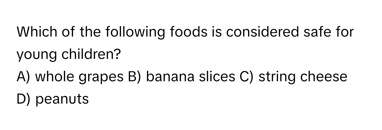 Which of the following foods is considered safe for young children?
A) whole grapes B) banana slices C) string cheese D) peanuts