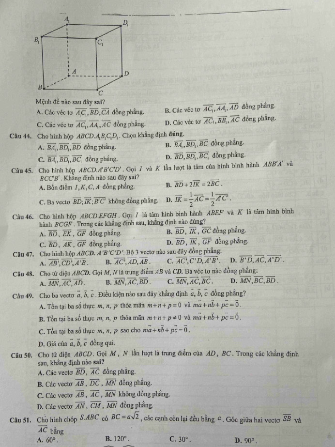 Mệnh đề nào sau đây sai?
A. Các véc tơ overline A_1C_1,overline BD,overline CA đồng phẳng. B. Các véc tơ overline AC_1,overline AA_1,overline AD đồng phẳng.
C. Các véc tơ overline AC_1,overline AA,overline AC đồng phẳng. D. Các véc tơ overline AC_1,overline BB_1,overline AC đồng phẳng.
Câu 44, Cho hình hộp ABCD.A_1B_1C_1D_1. Chọn khẳng định đúng.
A. overline BA_1,overline BD_1,overline BD đồng phẳng. B. overline BA_1,overline BD_1,overline BC đồng phẳng.
C. overline BA_1,overline BD_1,overline BC_1 đồng phắng D. overline BD,overline BD_1,overline BC_1 đồng phẳng.
Câu 45. Cho hình hộp ABCD.A'B'C'D'. Gọi / và K lần lượt là tâm của hình bình hành ABB'A' và
BCC'B' *  Khẳng định nào sau đây sai?
A. Bốn điểm I,K,C, A đồng phẳng. B. overline BD+2overline IK=2overline BC.
C. Ba vecto overline BD;overline IK;overline B'C' không đồng phẳng. D. overline IK= 1/2 overline AC= 1/2 overline A'C'.
Câu 46. Cho hình hộp ABCD.EFGH . Gọi / là tâm hình bình hành ABEF và K là tâm hình bình
hành BCGF . Trong các khẳng định sau, khẳng định nào đúng?
A. overline BD,overline EK,overline GF đồng phẳng. B. overline BD,overline IK,overline GC * đồng phẳng.
C. overline BD,overline AK,overline GF đồng phẳng. D. overline BD,overline IK,overline GF đồng phẳng.
Câu 47. Cho hình hộp ABC1 ). A'B'C'D ' Bộ 3 vectơ nào sau đây đồng phẳng:
A. overline AB,overline CD,overline A'B. B. overline AC,overline AD,overline AB. C. overline AC,overline C'D,overline A'B'. D. overline B'D,overline AC,overline A'D'.
Câu 48. Cho tử diện ABCD. Gọi M, N là trung điểm AB và CD. Ba véc tơ nào đồng phẳng:
A. overline MN,overline AC,overline AD. B. overline MN,overline AC,overline BD. C. vector MN,vector AC,vector BC. D. overline MN,overline BC,overline BD.
Câu 49. Cho ba vectơ đ, b, c . Điều kiện nào sau đây khẳng định a, b, c đồng phẳng?
A. Tổn tại ba số thực m, n, pthôa mãn m+n+p=0 và mvector a+nvector b+pvector c=vector 0.
B. Tồn tại ba số thực m, n, p thỏa mãn m+n+p!= 0 và mvector a+nvector b+pvector c=vector 0.
C. Tồn tại ba số thực m, n, p sao cho mvector a+nvector b+pvector c=vector 0.
D. Giá của @, b, c đồng qui.
Câu 50. Cho tứ diện ABCD. Gọi M, N lần lượt là trung điểm của AD, BC. Trong các khẳng định
sau, khẳng định nào sai?
A. Các vecto overline BD,overline AC đồng phẳng.
B. Các vecto overline AB,overline DC,overline MN đồng phẳng.
C. Các vecto overline AB,overline AC,overline MN không đồng phẳng.
D. Các vecto overline AN,overline CM,overline MN đồng phằng,
Câu 51. Cho hình chóp S.ABC có BC=asqrt(2) , các cạnh còn lại đều bằng ª . Góc giữa hai vectơ overline SBva
overline AC bằn □ 
A. 60°. B. 120°. C. 30°. D. 90°.