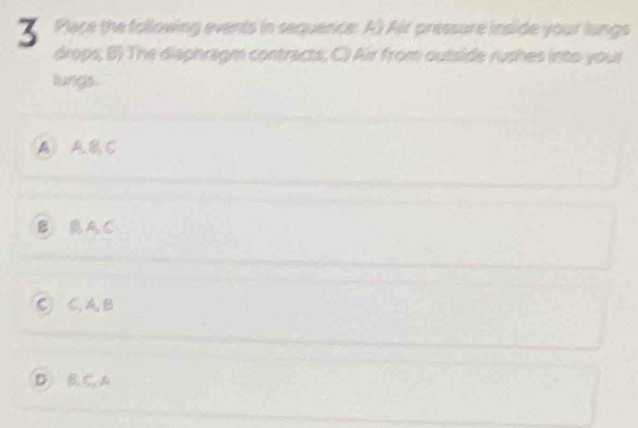 Place the following events in sequence: A) Air pressure inside your lungs
drops; B) The diaphragm contracts, C) Air from outside rushes into your
lungs.
A A.B,C
B BA,C
C CAB
D B C A