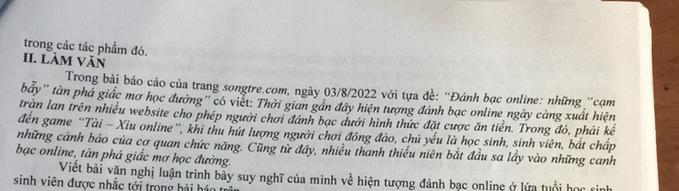 trong các tác phẩm đó. 
II. làm Văn 
Trong bài báo cáo của trang songtre.com, ngày 03/8/2022 với tựa đề: “Đánh bạc online: những “cạm 
bẩy'' tàn phá giấc mơ học đường'' có viết: Thời gian gần đây hiện tượng đánh bạc online ngày càng xuất hiện 
trần lan trên nhiều website cho phép người chơi đánh bạc dưới hình thức đặt cược ăn tiền. Trong đó, phải kể 
đến game “Tài - Xiu online”, khi thu hút lượng người chơi đông đảo, chủ yếu là học sinh, sinh viên, bắt chấp 
những cảnh báo của cợ quan chức năng. Cũng từ đây, nhiều thanh thiếu niên bắt đầu sa lầy vào những canh 
bạc online, tàn phá giắc mơ học đường. 
Viết bài văn nghị luận trình bày suy nghĩ của mình về hiện tượng đánh bạc online ở lứa tuổi học si 
sinh viên được nhắc tới trong hải há