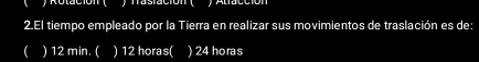 ) Rolación ( ) frasiación ( y Alfacción
2.El tiempo empleado por la Tierra en realizar sus movimientos de traslación es de:
( ) 12 min. ( ) 12 horas ( ) 24 horas