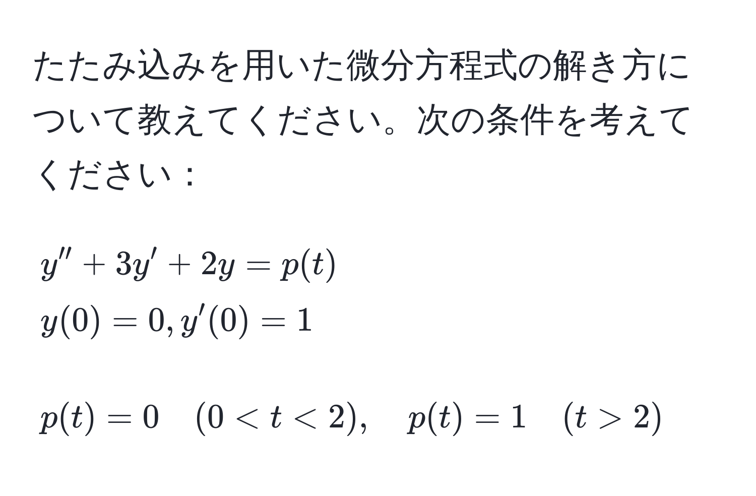 たたみ込みを用いた微分方程式の解き方について教えてください。次の条件を考えてください：  
$$ y'' + 3y' + 2y = p(t)  y(0) = 0, y'(0) = 1 $$  
$$ p(t) = 0 quad (0 < t < 2), quad p(t) = 1 quad (t > 2) $$