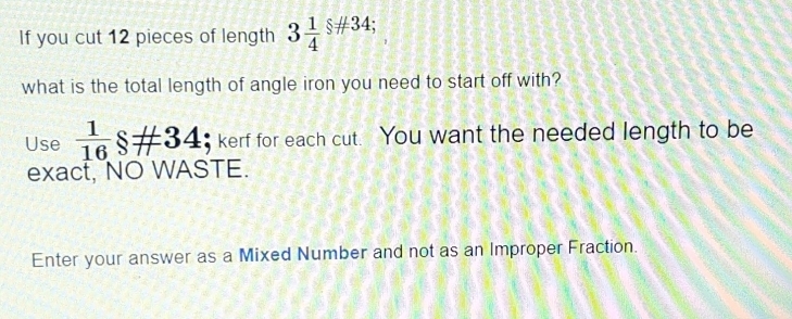 If you cut 12 pieces of length 3 1/4 s!= 34; 
what is the total length of angle iron you need to start off with? 
Use  1/16 $!= 34 $ kerf for each cut. You want the needed length to be 
exact, NO WASTE. 
Enter your answer as a Mixed Number and not as an Improper Fraction.