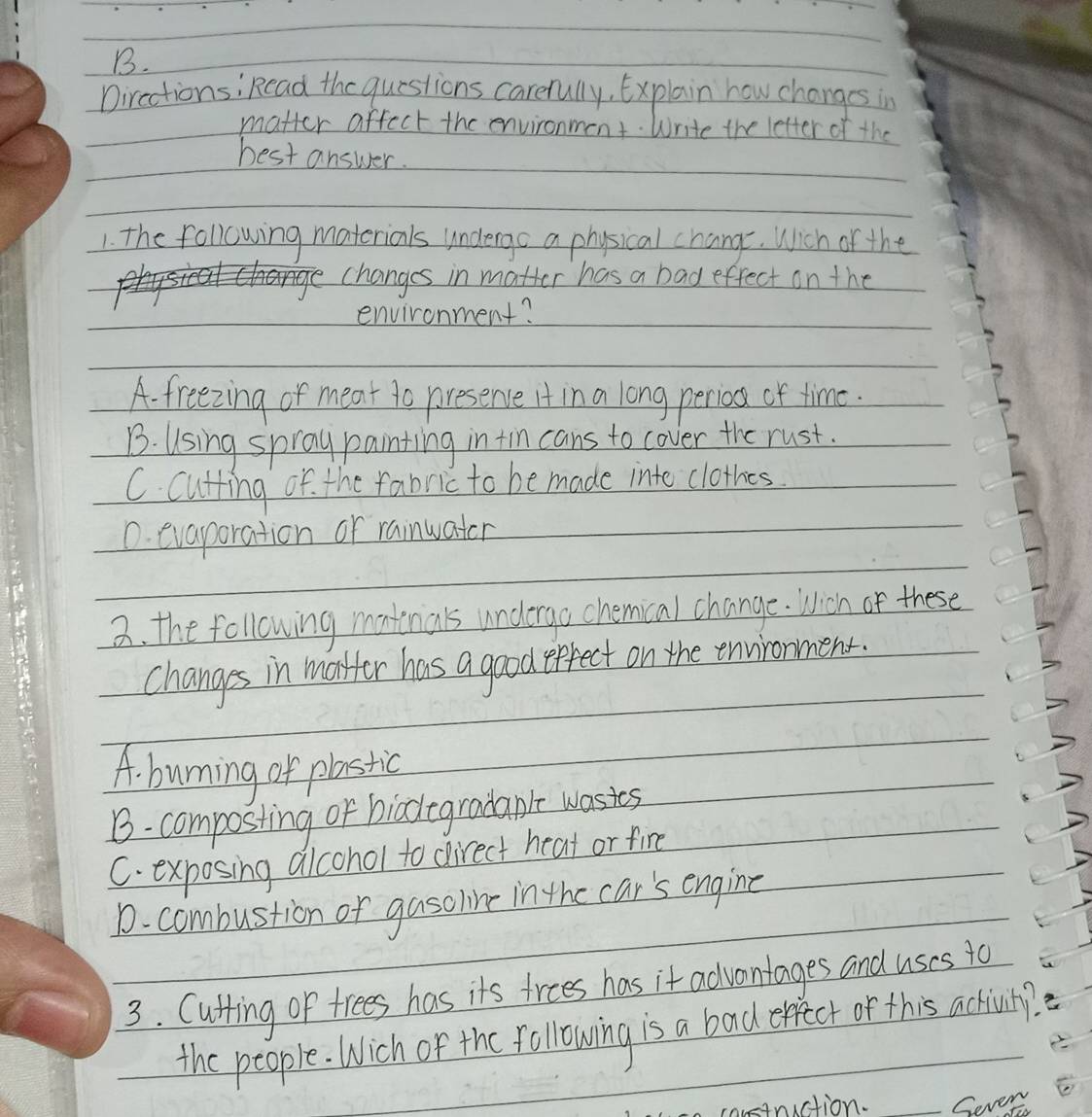 Dircctionsi Rcad the questions carefully, Explain how changes in
matter affect the environment. Write the letter of the
best answer.
1. the following materials undergo a physical change. Wich of the
changes in matter has a bad effect on the
environment?
A. freezing or meat to presence It in a long perio of time.
B. Using spray painting in tin cans to cover the rust.
C. Cutting of the rabric to be made into clothes
0. evaporation or rainwater
3. the following matinals undergo chemical change. Wich or these
changes in matfor has a good epfect on the environment.
A. burning of plastic
B- composting of biodegradanle wasies
C. exposing alcohol to direct heat or fire
1. combustion or gasoline in the car's engine
3. Cutfing of trees has its trees has it advantages and uses to
the people. Wich of the following is a bad effect or this activuty?
4nuction. Sever