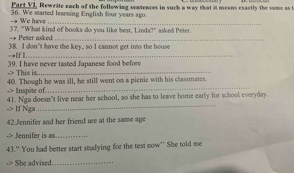 umecessary 
Part VI. Rewrite each of the following sentences in such a way that it means exactly the same as t 
36. We started learning English four years ago. 
→ We have_ 
37. "What kind of books do you like best, Linda?" asked Peter. 
→ Peter asked_ 
38. I don’t have the key, so I cannot get into the house 
→If I._ 
39. I have never tasted Japanese food before 
-> This is_ 
40. Though he was ill, he still went on a picnic with his classmates. 
-> Inspite of. 
_ 
_ 
41. Nga doesn’t live near her school, so she has to leave home early for school everyday. 
-> If Nga 
42.Jennifer and her friend are at the same age 
-> Jennifer is as_ 
43.” You had better start studying for the test now” She told me 
She advised_