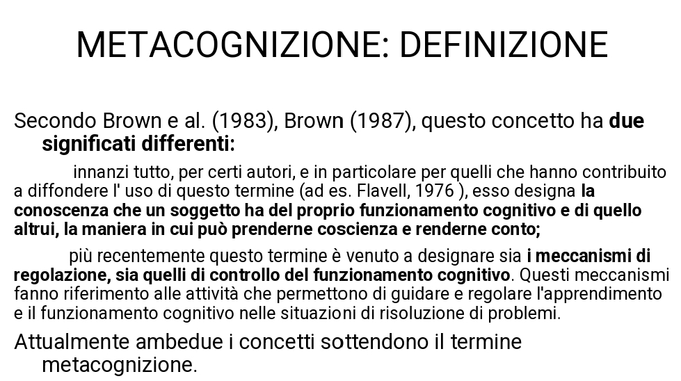 METACOGNIZIONE: DEFINIZIONE 
Secondo Brown e al. (1983), Brown (1987), questo concetto ha due 
significati differenti: 
innanzi tutto, per certi autori, e in particolare per quelli che hanno contribuito 
a diffondere I' uso di questo termine (ad es. Flavell, 1976 ), esso designa Ia 
conoscenza che un soggetto ha del proprio funzionamento cognitivo e di quello 
altrui, la maniera in cui può prenderne coscienza e renderne conto; 
più recentemente questo termine è venuto a designare sia i meccanismi di 
regolazione, sia quelli di controllo del funzionamento cognitivo. Questi meccanismi 
fanno riferimento alle attività che permettono di guidare e regolare l'apprendimento 
e il funzionamento cognitivo nelle situazioni di risoluzione di problemi. 
Attualmente ambedue i concetti sottendono il termine 
metacognizione.