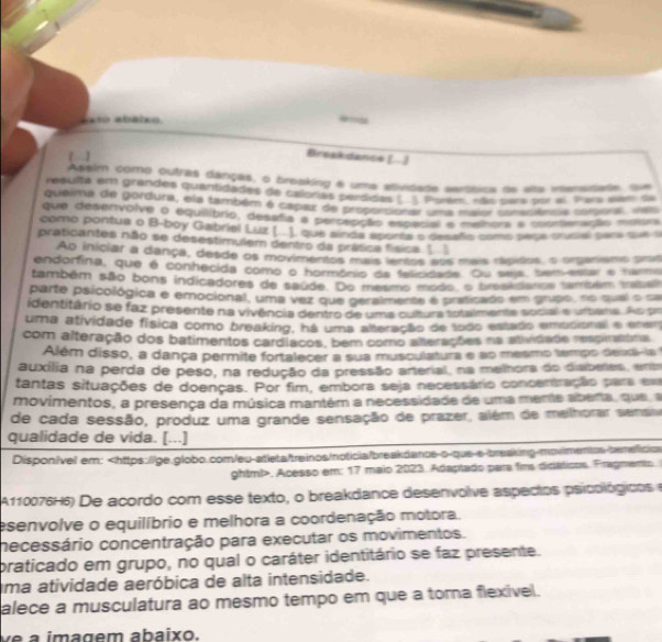 axto abáico
【】
Breekdance [.]
Asalm como outras danças, o breaking é uma atividade serábica de alta inensidade que
resulta em grandes quantidades de calorias perdidas ( ). Porém, não para por al. Para siaer de
queima de gordura, ela também é capar de proportionar uma maior conaciência corsioral, vas
que desenvolve o equilibrio, desafia a percepção especial e melhora a coorteração moisra
como pontua o B-boy Gabriel Luz (.. ). que ainda aporés o desaño como seça crucial para que s
praticantes não se desestimulem dentro da prática física 1 1
Ao iniciar a dança, desde os movimentos mais ientos sos mais rápidos, o organismo prois
endorfina, que é conhecida como o hormônio da felicidada. Ou seja, tem-estar e tema
também são bons indicadores de saúde. Do mesmo modo, o breakdance também tabal
parte psicológica e emocional, uma vez que geralmente é praticado em grupo, no quel o sa
identitário se faz presente na vivência dentro de uma oultura totalmente social e urtena. As pr
uma atividade física como breaking, há uma alteração de todo estado emodional e ene
com alteração dos batimentos cardíacos, bém como alterações na atividade respirntma
Além disso, a dança permite fortalecer a sua musculatura e ao mesmo tempo deadi-la
auxilia na perda de peso, na redução da pressão arterial, na melhora do disberies, entr
tantas situações de doenças. Por fim, embora seja necessário concentração para em
movimentos, a presença da música mantém a necessidade de uma mente abena, que a
de cada sessão, produz uma grande sensação de prazer, além de melhorar sensna
qualidade de vida. [...]
Dispon/vel em:. Acesso em: 17 maio 2023. Adaptado para fins didáticos. Fragmento.
A110076H6) De acordo com esse texto, o breakdance desenvolve aspecios psicológicose
esenvolve o equilíbrio e melhora a coordenação motora.
necessário concentração para executar os movimentos.
praticado em grupo, no qual o caráter identitário se faz presente.
uma atividade aeróbica de alta intensidade.
alece a musculatura ao mesmo tempo em que a torna flexível.
ve a imagem abaixo.