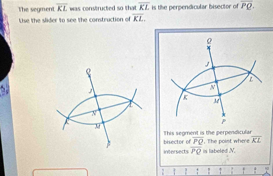 The segment overline KL was constructed so that overline KL is the perpendicular bisector of overline PQ. 
Use the slider to see the construction of overline KL. 

This segment is the perpendicular 
bisector of overline PQ. The point where overline KL
intersects overline PQ is labeled N. 
` beginarrayr 3 1endarray beginarrayr 4 1endarray beginarrayr 5 1endarray beginarrayr 6 1endarray  7/1  beginarrayr 8 1endarray 1 10