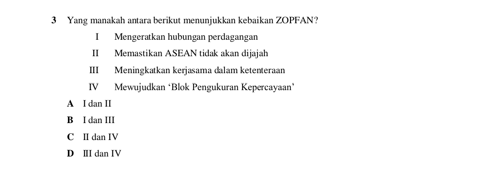 Yang manakah antara berikut menunjukkan kebaikan ZOPFAN?
I Mengeratkan hubungan perdagangan
II Memastikan ASEAN tidak akan dijajah
III Meningkatkan kerjasama dalam ketenteraan
IV Mewujudkan ‘Blok Pengukuran Kepercayaan’
A I dan II
B I dan III
C II dan IV
D ⅢI dan IV