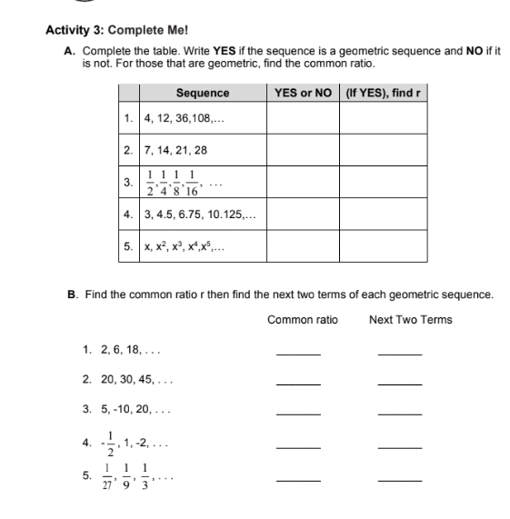 Activity 3: Complete Me!
A. Complete the table. Write YES if the sequence is a geometric sequence and NO if it
is not. For those that are geometric, find the common ratio.
B. Find the common ratio r then find the next two terms of each geometric sequence.
Common ratio Next Two Terms
1. 2, 6, 18, . . .
_
_
2. 20, 30, 45, . . .
_
_
3. 5, -10, 20, . . .
_
_
4. - 1/2 ,1,-2,...
_
_
5.  1/27 , 1/9 , 1/3 ,...
_
_