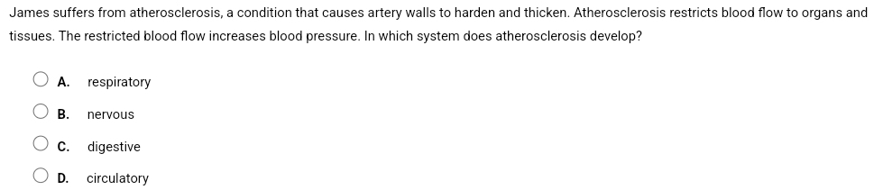 James suffers from atherosclerosis, a condition that causes artery walls to harden and thicken. Atherosclerosis restricts blood flow to organs and
tissues. The restricted blood flow increases blood pressure. In which system does atherosclerosis develop?
A. respiratory
B. nervous
C. digestive
D. circulatory