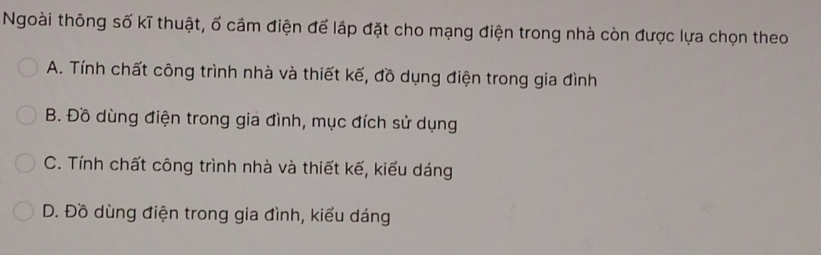 Ngoài thông số kĩ thuật, ố cầm điện để lắp đặt cho mạng điện trong nhà còn được lựa chọn theo
A. Tính chất công trình nhà và thiết kế, đồ dụng điện trong gia đình
B. Đồ dùng điện trong gia đình, mục đích sử dụng
C. Tính chất công trình nhà và thiết kế, kiểu dáng
D. Đồ dùng điện trong gia đình, kiểu dáng